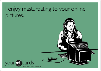 I enjoy masturbating to your online pictures.