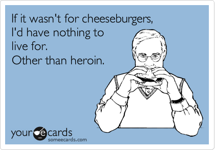 If it wasn't for cheeseburgers,
I'd have nothing to
live for.  
Other than heroin.