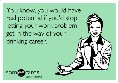 You know, you would have
real potential if you'd stop
letting your work problem
get in the way of your
drinking career.