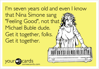 I'm seven years old and even I know that Nina Simone sang
"Feeling Good", not that
Michael Buble dude.
Get it together, folks.
Get it together.