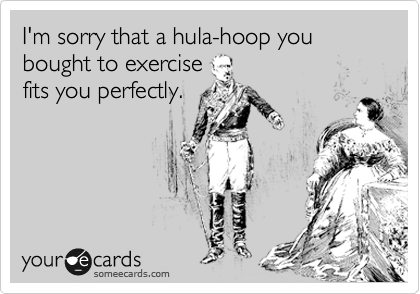 I'm sorry that a hula-hoop you bought to exercise
fits you perfectly.