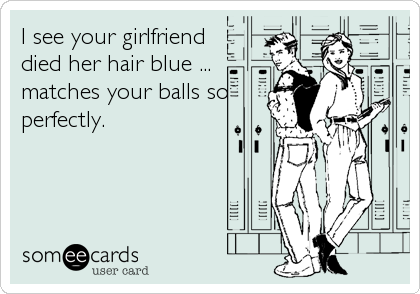 I see your girlfriend
died her hair blue ... 
matches your balls so
perfectly.