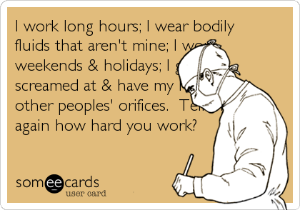 I work long hours; I wear bodily
fluids that aren't mine; I work
weekends & holidays; I get
screamed at & have my hands in
other peoples' orifices.  Tell me
again how hard you work?