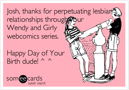 Josh, thanks for perpetuating lesbian relationships through your
Wendy and Girly
webcomics series.

Happy Day of Your
Birth dude! ^ ^