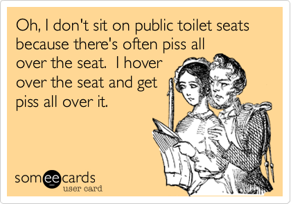 Oh, I don't sit on public toilet seats because there's often piss all
over the seat.  I hover
over the seat and get
piss all over it.