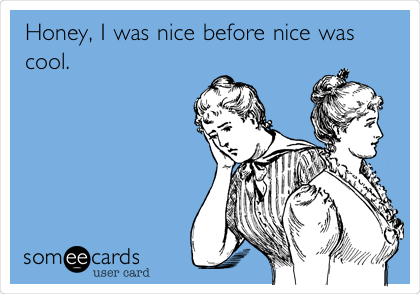 Honey, I was nice before nice was
cool.