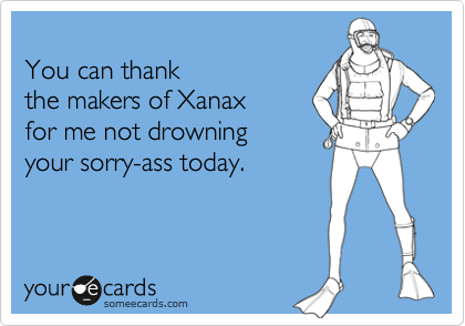 
You can thank
the makers of Xanax
for me not drowning your 
sorry-ass today.