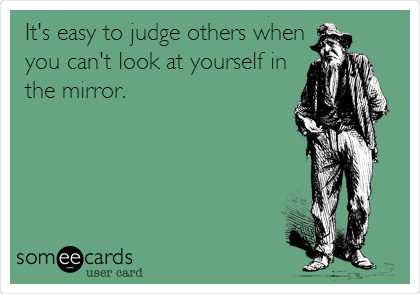 It's easy to judge others when
you can't look at yourself in
the mirror.
