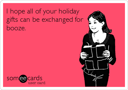 I hope all of your holiday
gifts can be exchanged for
booze.