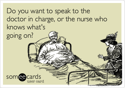 Do you want to speak to the doctor in charge, or the nurse who knows what's
going on?