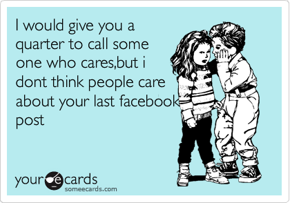 I would give you a
quarter to call some
one who cares,but i
dont think people care 
about your last facebook
post 