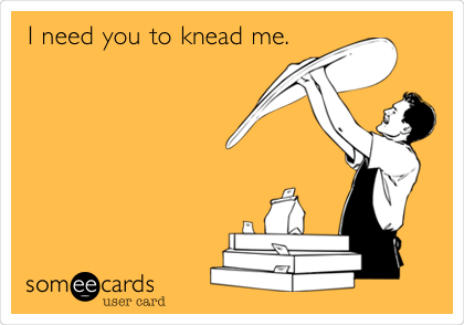 I need you to knead me.