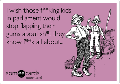 I wish those f**king kids
in parliament would
stop flapping their
gums about sh*t they
know f**k all about...
 
