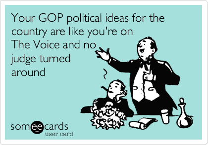 Your GOP political ideas for the country are like you're on 
The Voice and no
judge turned
around