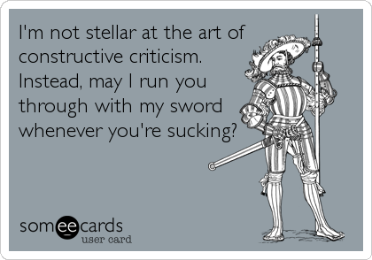 I'm not stellar at the art of 
constructive criticism.
Instead, may I run you
through with my sword
whenever you're sucking?