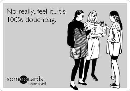No really...feel it...it's
100% douchbag.