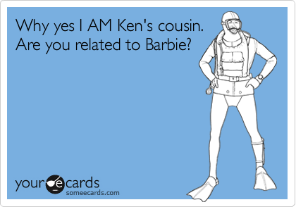 Why yes I AM Ken's cousin.
Are you related to Barbie?