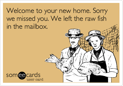 Welcome to your new home. You were not home so we left the raw fish in the mailbox.