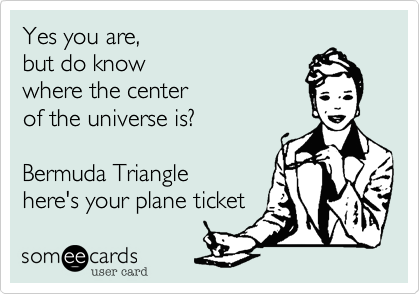 Yes you are, 
but do know 
where the center 
of the universe is?
 
Bermuda Triangle 
here's your plane ticket
