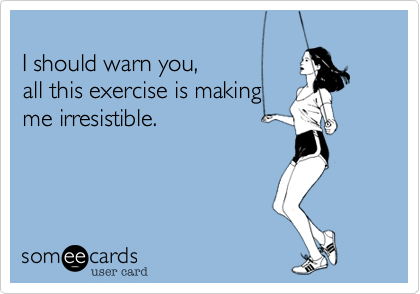 
I should warn you, 
all this exercise is making
me irresistable. 