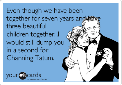 Even though we have been together for seven years and have
three beautiful
children together...I
would still dump you
in a second for
Channing Tatum.