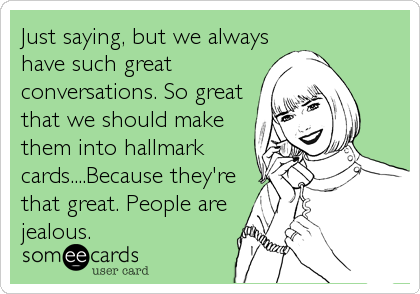 Just saying, but we always
have such great
conversations. So great
that we should make
them into hallmark
cards....Because they're
that great. People are
jealous.