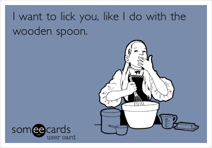 I want to lick you, like I do with the
wooden spoon. 