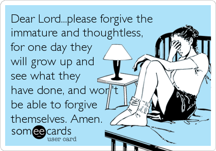 Dear Lord...please forgive the
immature and thoughtless,
for one day they
will grow up and
see what they
have done, and won't
be able to forgive
themselves. Amen.