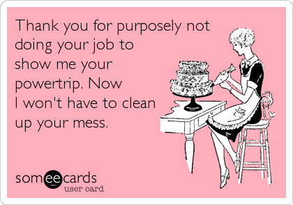 Thank you for purposely not
doing your job to
show me your
powertrip. Now
I won't have to clean
up your mess.