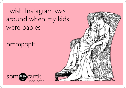 I wish Instagram was 
around when my kids 
were babies 

hmmpppff