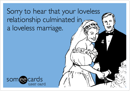 Sorry to hear that your loveless
relationship culminated in
a loveless marriage.