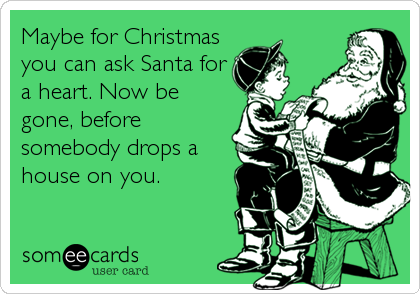 Maybe for Christmas
you can ask Santa for
a heart. Now be
gone, before
somebody drops a
house on you.