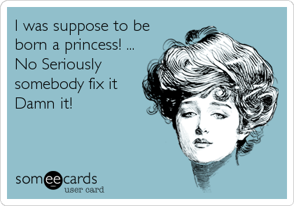 I was suppose to be
born a princess! ...
No Seriously
somebody fix it
Damn it!
