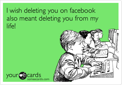 I wish deleting you on facebook also meant deleting you from my life!