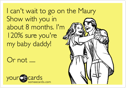 I can't wait to go on the Maury Show with you in
about 8 months. I'm
120% sure you're
my baby daddy!

Or not ..... 