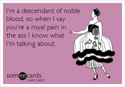 I'm a descendant of noble
blood, so when I say
you're a royal pain in
the ass I know what
I'm talking about.