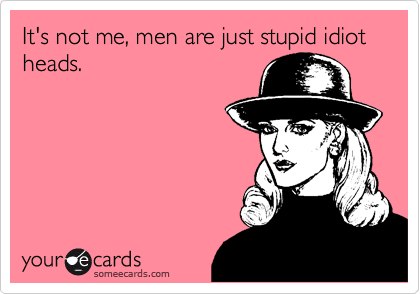 It's not me, men are just stupid idiot heads.