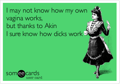 I may not know how my own vagina works, 
but thanks to Akin
I sure know how dicks work