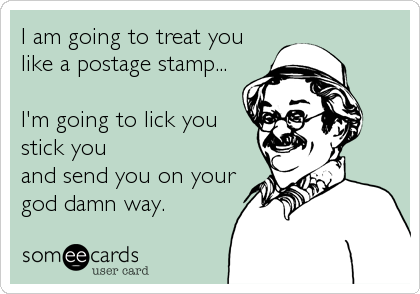 I am going to treat you 
like a postage stamp...

I'm going to lick you
stick you 
and send you on your
god damn way.