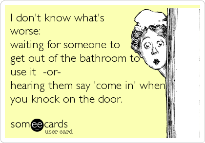 I don't know what's
worse:
waiting for someone to
get out of the bathroom to
use it  -or- 
hearing them say 'come in' when
you knock on the door.
