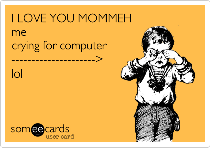 I LOVE YOU MOMMEH
me
crying for computer
---------------------%3E
lol