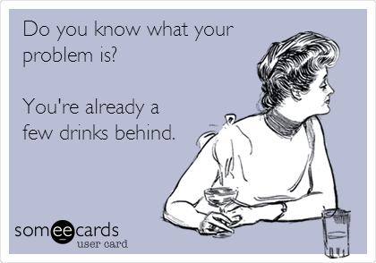  Do you know what your
problem is?   

You're already a
few drinks behind. 