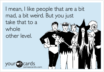 I mean, I like people that are a bit mad, a bit weird. But you just
that to a whole
other level.