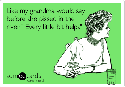 Like my grandma would say
before she pissed in the
river " Every little bit helps"