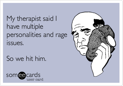 
My therapist said I 
have multiple 
personalities and rage
issues.

So we hit him.