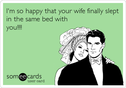 I'm so happy that your wife finally slept
in the same bed with
you!!!!