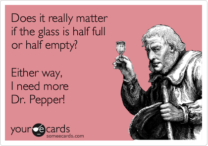 Does it really matter 
if the glass is half full 
or half empty?

Either way, 
I need more 
Dr. Pepper! 