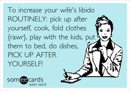 To increase your wife's libido
ROUTINELY: pick up after
yourself, cook, fold clothes
{rawr}, play with the kids, put
them to bed, do dishes,
PICK UP AFTER
YOURSELF! 