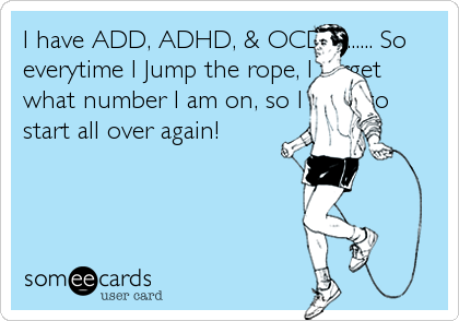 I have ADD, ADHD, & OCD........... So
everytime I Jump the rope, I forget
what number I am on, so I have to
start all over again!
