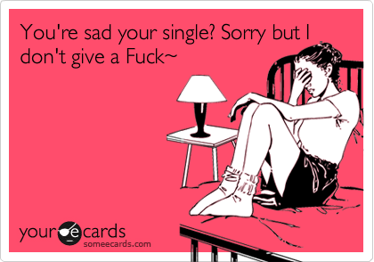 Your sad your single? Sorry but I
don't give a Fuck%7E